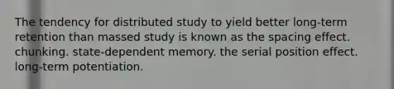 The tendency for distributed study to yield better long-term retention than massed study is known as the spacing effect. chunking. state-dependent memory. the serial position effect. long-term potentiation.