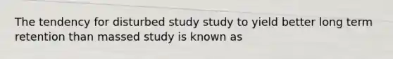 The tendency for disturbed study study to yield better long term retention than massed study is known as