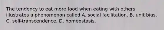 The tendency to eat more food when eating with others illustrates a phenomenon called A. social facilitation. B. unit bias. C. self-transcendence. D. homeostasis.