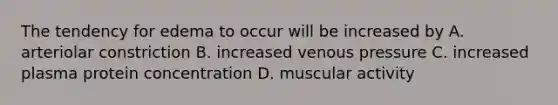 The tendency for edema to occur will be increased by A. arteriolar constriction B. increased venous pressure C. increased plasma protein concentration D. muscular activity