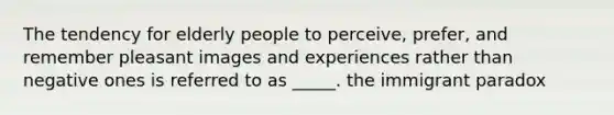 The tendency for elderly people to perceive, prefer, and remember pleasant images and experiences rather than negative ones is referred to as _____. the immigrant paradox