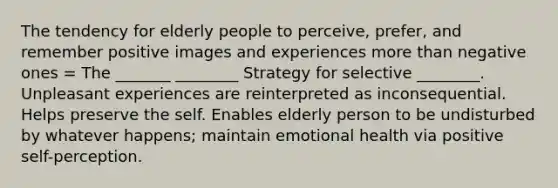 The tendency for elderly people to perceive, prefer, and remember positive images and experiences more than negative ones = The _______ ________ Strategy for selective ________. Unpleasant experiences are reinterpreted as inconsequential. Helps preserve the self. Enables elderly person to be undisturbed by whatever happens; maintain emotional health via positive self-perception.