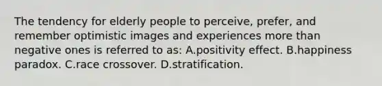 The tendency for elderly people to perceive, prefer, and remember optimistic images and experiences more than negative ones is referred to as: A.positivity effect. B.happiness paradox. C.race crossover. D.stratification.