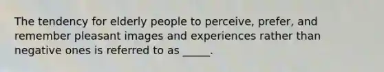 The tendency for elderly people to perceive, prefer, and remember pleasant images and experiences rather than negative ones is referred to as _____.