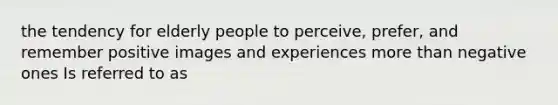 the tendency for elderly people to perceive, prefer, and remember positive images and experiences more than negative ones Is referred to as