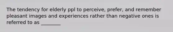 The tendency for elderly ppl to perceive, prefer, and remember pleasant images and experiences rather than negative ones is referred to as ________