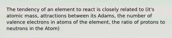 The tendency of an element to react is closely related to (it's atomic mass, attractions between its Adams, the number of valence electrons in atoms of the element, the ratio of protons to neutrons in the Atom)