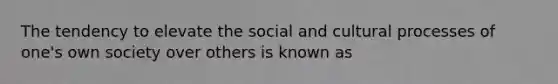 The tendency to elevate the social and cultural processes of one's own society over others is known as