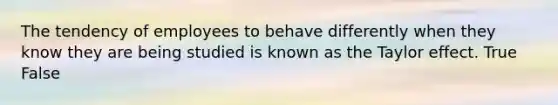 The tendency of employees to behave differently when they know they are being studied is known as the Taylor effect. True False