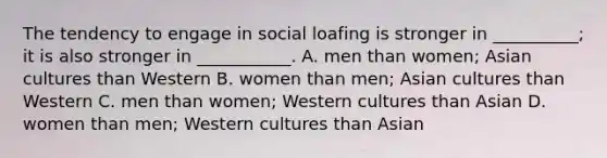 The tendency to engage in social loafing is stronger in __________; it is also stronger in ___________. A. men than women; Asian cultures than Western B. women than men; Asian cultures than Western C. men than women; Western cultures than Asian D. women than men; Western cultures than Asian