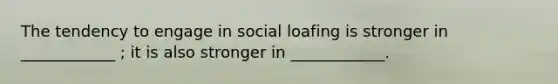 The tendency to engage in social loafing is stronger in ____________ ; it is also stronger in ____________.