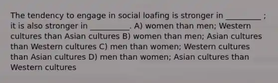 The tendency to engage in social loafing is stronger in _________ ; it is also stronger in __________. A) women than men; Western cultures than Asian cultures B) women than men; Asian cultures than Western cultures C) men than women; Western cultures than Asian cultures D) men than women; Asian cultures than Western cultures