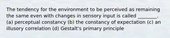 The tendency for the environment to be perceived as remaining the same even with changes in sensory input is called ________. (a) perceptual constancy (b) the constancy of expectation (c) an illusory correlation (d) Gestalt's primary principle