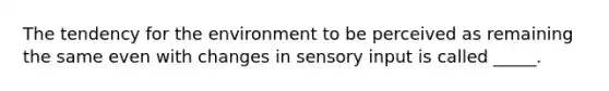 The tendency for the environment to be perceived as remaining the same even with changes in sensory input is called _____.