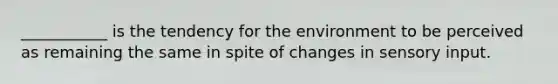 ___________ is the tendency for the environment to be perceived as remaining the same in spite of changes in sensory input.