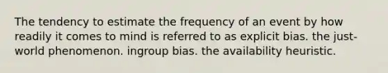 The tendency to estimate the frequency of an event by how readily it comes to mind is referred to as explicit bias. the just-world phenomenon. ingroup bias. the availability heuristic.