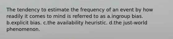 The tendency to estimate the frequency of an event by how readily it comes to mind is referred to as a.ingroup bias. b.explicit bias. c.the availability heuristic. d.the just-world phenomenon.