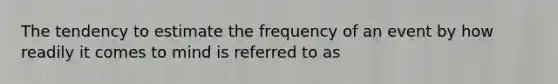 The tendency to estimate the frequency of an event by how readily it comes to mind is referred to as