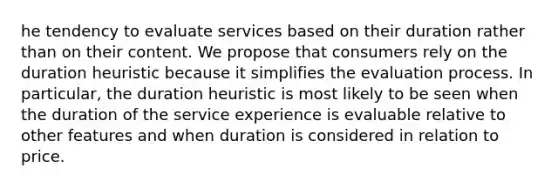 he tendency to evaluate services based on their duration rather than on their content. We propose that consumers rely on the duration heuristic because it simplifies the evaluation process. In particular, the duration heuristic is most likely to be seen when the duration of the service experience is evaluable relative to other features and when duration is considered in relation to price.