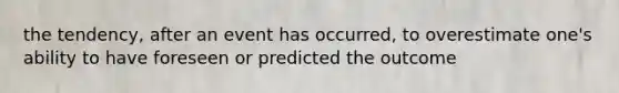 the tendency, after an event has occurred, to overestimate one's ability to have foreseen or predicted the outcome