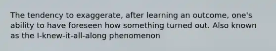 The tendency to exaggerate, after learning an outcome, one's ability to have foreseen how something turned out. Also known as the I-knew-it-all-along phenomenon