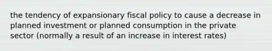 the tendency of expansionary fiscal policy to cause a decrease in planned investment or planned consumption in the private sector (normally a result of an increase in interest rates)