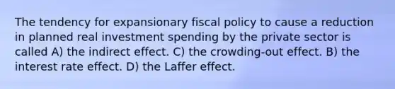 The tendency for expansionary fiscal policy to cause a reduction in planned real investment spending by the private sector is called A) the indirect effect. C) the crowding-out effect. B) the interest rate effect. D) the Laffer effect.