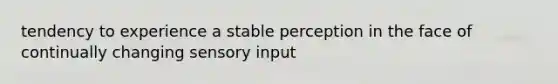 tendency to experience a stable perception in the face of continually changing sensory input