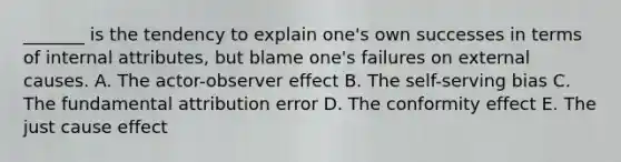 _______ is the tendency to explain one's own successes in terms of internal attributes, but blame one's failures on external causes. A. The actor-observer effect B. The self-serving bias C. The fundamental attribution error D. The conformity effect E. The just cause effect