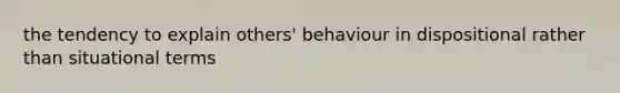 the tendency to explain others' behaviour in dispositional rather than situational terms