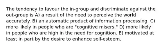 The tendency to favour the in-group and discriminate against the out-group is A) a result of the need to perceive the world accurately. B) an automatic product of information processing. C) more likely in people who are "cognitive misers." D) more likely in people who are high in the need for cognition. E) motivated at least in part by the desire to enhance self-esteem.