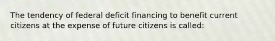 The tendency of federal deficit financing to benefit current citizens at the expense of future citizens is called: