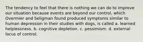 The tendency to feel that there is nothing we can do to improve our situation because events are beyond our control, which Overmier and Seligman found produced symptoms similar to human depression in their studies with dogs, is called a. learned helplessness. b. cognitive depletion. c. pessimism. d. external locus of control.