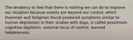 The tendency to feel that there is nothing we can do to improve our situation because events are beyond our control, which Overmier and Seligman found produced symptoms similar to human depression in their studies with dogs, is called pessimism. cognitive depletion. external locus of control. learned helplessness.