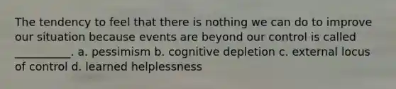 The tendency to feel that there is nothing we can do to improve our situation because events are beyond our control is called __________. a. pessimism b. cognitive depletion c. external locus of control d. learned helplessness