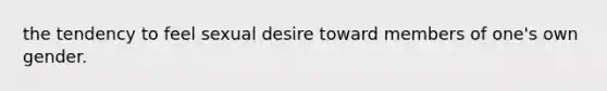 the tendency to feel sexual desire toward members of one's own gender.