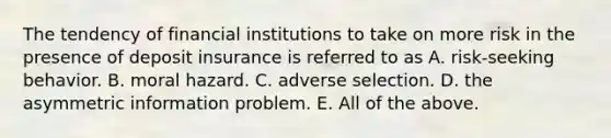 The tendency of financial institutions to take on more risk in the presence of deposit insurance is referred to as A. risk-seeking behavior. B. moral hazard. C. adverse selection. D. the asymmetric information problem. E. All of the above.