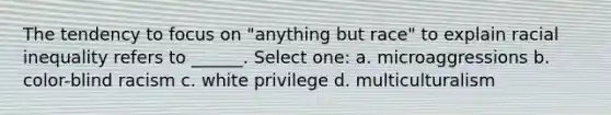 The tendency to focus on "anything but race" to explain racial inequality refers to ______. Select one: a. microaggressions b. color-blind racism c. white privilege d. multiculturalism