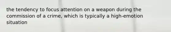 the tendency to focus attention on a weapon during the commission of a crime, which is typically a high-emotion situation