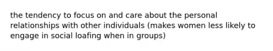 the tendency to focus on and care about the personal relationships with other individuals (makes women less likely to engage in social loafing when in groups)