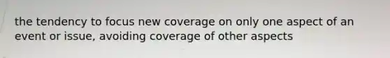 the tendency to focus new coverage on only one aspect of an event or issue, avoiding coverage of other aspects