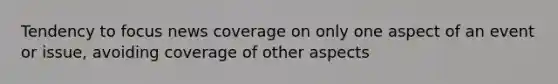 Tendency to focus news coverage on only one aspect of an event or issue, avoiding coverage of other aspects