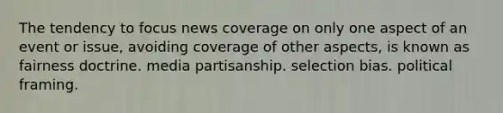 The tendency to focus news coverage on only one aspect of an event or issue, avoiding coverage of other aspects, is known as fairness doctrine. media partisanship. selection bias. political framing.