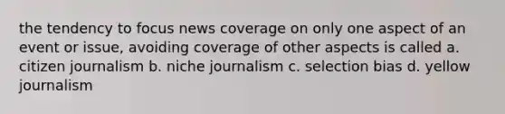 the tendency to focus news coverage on only one aspect of an event or issue, avoiding coverage of other aspects is called a. citizen journalism b. niche journalism c. selection bias d. yellow journalism