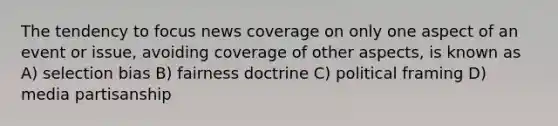 The tendency to focus news coverage on only one aspect of an event or issue, avoiding coverage of other aspects, is known as A) selection bias B) fairness doctrine C) political framing D) media partisanship