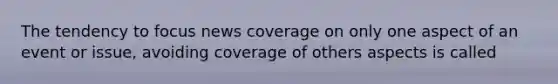 The tendency to focus news coverage on only one aspect of an event or issue, avoiding coverage of others aspects is called