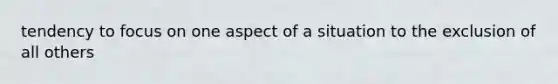 tendency to focus on one aspect of a situation to the exclusion of all others