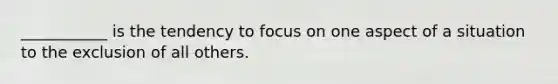 ___________ is the tendency to focus on one aspect of a situation to the exclusion of all others.