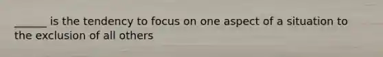 ______ is the tendency to focus on one aspect of a situation to the exclusion of all others