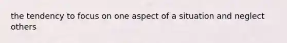 the tendency to focus on one aspect of a situation and neglect others